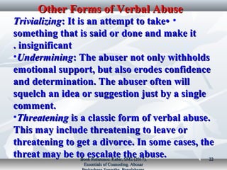 •••TrivializingTrivializing: It is an attempt to take: It is an attempt to take
something that is said or done and make itsomething that is said or done and make it
insignificantinsignificant..
•UnderminingUndermining: The abuser not only withholds: The abuser not only withholds
emotional support, but also erodes confidenceemotional support, but also erodes confidence
and determination. The abuser often willand determination. The abuser often will
squelch an idea or suggestion just by a singlesquelch an idea or suggestion just by a single
comment.comment.
•ThreateningThreatening is a classic form of verbal abuse.is a classic form of verbal abuse.
This may include threatening to leave orThis may include threatening to leave or
threatening to get a divorce. In some cases, thethreatening to get a divorce. In some cases, the
threat may be to escalate the abuse.threat may be to escalate the abuse.
Other Forms of Verbal AbuseOther Forms of Verbal Abuse
Book Reference: Kabir, SMS (2017).Book Reference: Kabir, SMS (2017).
Essentials of Counseling. AbosarEssentials of Counseling. Abosar
2222
 