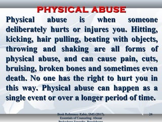PHYSICAL ABUSEPHYSICAL ABUSE
Physical abuse is when someonePhysical abuse is when someone
deliberately hurts or injures you. Hitting,deliberately hurts or injures you. Hitting,
kicking, hair pulling, beating with objects,kicking, hair pulling, beating with objects,
throwing and shaking are all forms ofthrowing and shaking are all forms of
physical abuse, and can cause pain, cuts,physical abuse, and can cause pain, cuts,
bruising, broken bones and sometimes evenbruising, broken bones and sometimes even
death. No one has the right to hurt you indeath. No one has the right to hurt you in
this way. Physical abuse can happen as athis way. Physical abuse can happen as a
single event or over a longer period of time.single event or over a longer period of time.
Book Reference: Kabir, SMS (2017).Book Reference: Kabir, SMS (2017).
Essentials of Counseling. AbosarEssentials of Counseling. Abosar
2424
 