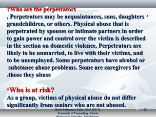 Who are the perpetratorsWho are the perpetrators??
•Perpetrators may be acquaintances, sons, daughtersPerpetrators may be acquaintances, sons, daughters,,
grandchildren, or others. Physical abuse that isgrandchildren, or others. Physical abuse that is
perpetrated by spouses or intimate partners in orderperpetrated by spouses or intimate partners in order
to gain power and control over the victim is describedto gain power and control over the victim is described
in the section on domestic violence. Perpetrators arein the section on domestic violence. Perpetrators are
likely to be unmarried, to live with their victims, andlikely to be unmarried, to live with their victims, and
to be unemployed. Some perpetrators have alcohol orto be unemployed. Some perpetrators have alcohol or
substance abuse problems. Some are caregivers forsubstance abuse problems. Some are caregivers for
those they abusethose they abuse..
•Who is at risk?Who is at risk?
As a group, victims of physical abuse do not differAs a group, victims of physical abuse do not differ
significantly from seniors who are not abused.significantly from seniors who are not abused.
Book Reference: Kabir, SMS (2017).Book Reference: Kabir, SMS (2017).
Essentials of Counseling. AbosarEssentials of Counseling. Abosar
2525
 