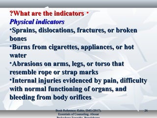 •What are the indicatorsWhat are the indicators??
Physical indicatorsPhysical indicators
•Sprains, dislocations, fractures, or brokenSprains, dislocations, fractures, or broken
bonesbones
•Burns from cigarettes, appliances, or hotBurns from cigarettes, appliances, or hot
waterwater
•Abrasions on arms, legs, or torso thatAbrasions on arms, legs, or torso that
resemble rope or strap marksresemble rope or strap marks
•Internal injuries evidenced by pain, difficultyInternal injuries evidenced by pain, difficulty
with normal functioning of organs, andwith normal functioning of organs, and
bleeding from body orificesbleeding from body orifices
Book Reference: Kabir, SMS (2017).Book Reference: Kabir, SMS (2017).
Essentials of Counseling. AbosarEssentials of Counseling. Abosar
2626
 