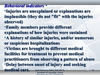 •Behavioral indicatorsBehavioral indicators
•Injuries are unexplained or explanations areInjuries are unexplained or explanations are
implausible (they do not "fit" with the injuriesimplausible (they do not "fit" with the injuries
observed)observed)
•Family members provide differentFamily members provide different
explanations of how injuries were sustainedexplanations of how injuries were sustained
•A history of similar injuries, and/or numerousA history of similar injuries, and/or numerous
or suspicious hospitalizationsor suspicious hospitalizations
•Victims are brought to different medicalVictims are brought to different medical
facilities for treatment to prevent medicalfacilities for treatment to prevent medical
practitioners from observing a pattern of abusepractitioners from observing a pattern of abuse
•Delay between onset of injury and seekingDelay between onset of injury and seeking
medical care.medical care. Book Reference: Kabir, SMS (2017).Book Reference: Kabir, SMS (2017).
Essentials of Counseling. AbosarEssentials of Counseling. Abosar
2727
 