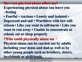 •How can physical abuse affect me?How can physical abuse affect me?
Experiencing physical abuse can leave youExperiencing physical abuse can leave you
feelingfeeling--
•• Fearful • Anxious • Lonely and isolated •Fearful • Anxious • Lonely and isolated •
Depressed and sad • Worthless with low self-Depressed and sad • Worthless with low self-
esteemesteem • Like you want to self-harm • Like you• Like you want to self-harm • Like you
want to run away • Unable to concentrate atwant to run away • Unable to concentrate at
school, eat or sleep properlyschool, eat or sleep properly
•Who could physically abuse meWho could physically abuse me??
Physical abuse can be carried out by adultsPhysical abuse can be carried out by adults
including your mum and dad as well as byincluding your mum and dad as well as by
other young people such as brothers, sisters,other young people such as brothers, sisters,
boyfriends or girlfriends.boyfriends or girlfriends.Book Reference: Kabir, SMS (2017).Book Reference: Kabir, SMS (2017).
Essentials of Counseling. AbosarEssentials of Counseling. Abosar
2828
 