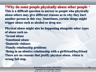 •Why do some people physically abuse other peopleWhy do some people physically abuse other people??
This is a difficult question to answer as people who physicallyThis is a difficult question to answer as people who physically
abuse others may give different reasons as to why they hurtabuse others may give different reasons as to why they hurt
another person in this way. Sometimes, certain things mightanother person in this way. Sometimes, certain things might
trigger abuse such as alcohol or drug use.trigger abuse such as alcohol or drug use.
Physical abuse might also be happening alongside other typesPhysical abuse might also be happening alongside other types
of abuse such as-of abuse such as-
•Sexual abuseSexual abuse
•Emotional abuseEmotional abuse
•Domestic violenceDomestic violence
•Family relationship problemsFamily relationship problems
•Being in an abusive relationship with a girlfriend/boyfriendBeing in an abusive relationship with a girlfriend/boyfriend
There are no reasons that justify physical abuse. Abuse isThere are no reasons that justify physical abuse. Abuse is
wrong full stop.wrong full stop.
Book Reference: Kabir, SMS (2017).Book Reference: Kabir, SMS (2017).
Essentials of Counseling. AbosarEssentials of Counseling. Abosar
2929
 