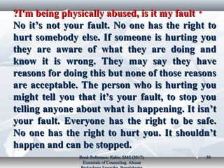 •I'm being physically abused, is it my faultI'm being physically abused, is it my fault??
No it’s not your fault. No one has the right toNo it’s not your fault. No one has the right to
hurt somebody else. If someone is hurting youhurt somebody else. If someone is hurting you
they are aware of what they are doing andthey are aware of what they are doing and
know it is wrong. They may say they haveknow it is wrong. They may say they have
reasons for doing this but none of those reasonsreasons for doing this but none of those reasons
are acceptable. The person who is hurting youare acceptable. The person who is hurting you
might tell you that it’s your fault, to stop youmight tell you that it’s your fault, to stop you
telling anyone about what is happening. It isn’ttelling anyone about what is happening. It isn’t
your fault. Everyone has the right to be safe.your fault. Everyone has the right to be safe.
No one has the right to hurt you. It shouldn’tNo one has the right to hurt you. It shouldn’t
happen and can be stopped.happen and can be stopped.
Book Reference: Kabir, SMS (2017).Book Reference: Kabir, SMS (2017).
Essentials of Counseling. AbosarEssentials of Counseling. Abosar
3030
 