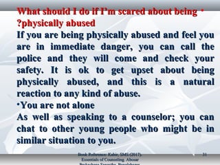 •What should I do if I’m scared about beingWhat should I do if I’m scared about being
physically abusedphysically abused??
If you are being physically abused and feel youIf you are being physically abused and feel you
are in immediate danger, you can call theare in immediate danger, you can call the
police and they will come and check yourpolice and they will come and check your
safety. It is ok to get upset about beingsafety. It is ok to get upset about being
physically abused, and this is a naturalphysically abused, and this is a natural
reaction to any kind of abuse.reaction to any kind of abuse.
•You are not aloneYou are not alone
As well as speaking to a counselor; you canAs well as speaking to a counselor; you can
chat to other young people who might be inchat to other young people who might be in
similar situation to you.similar situation to you.
Book Reference: Kabir, SMS (2017).Book Reference: Kabir, SMS (2017).
Essentials of Counseling. AbosarEssentials of Counseling. Abosar
3131
 
