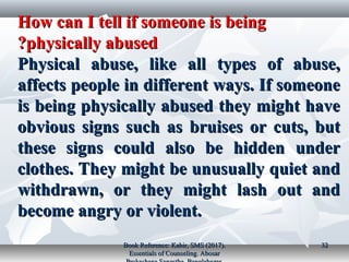 How can I tell if someone is beingHow can I tell if someone is being
physically abusedphysically abused??
Physical abuse, like all types of abuse,Physical abuse, like all types of abuse,
affects people in different ways. If someoneaffects people in different ways. If someone
is being physically abused they might haveis being physically abused they might have
obvious signs such as bruises or cuts, butobvious signs such as bruises or cuts, but
these signs could also be hidden underthese signs could also be hidden under
clothes. They might be unusually quiet andclothes. They might be unusually quiet and
withdrawn, or they might lash out andwithdrawn, or they might lash out and
become angry or violent.become angry or violent.
Book Reference: Kabir, SMS (2017).Book Reference: Kabir, SMS (2017).
Essentials of Counseling. AbosarEssentials of Counseling. Abosar
3232
 