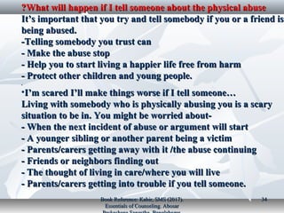 What will happen if I tell someone about the physical abuseWhat will happen if I tell someone about the physical abuse??
It’s important that you try and tell somebody if you or a friend isIt’s important that you try and tell somebody if you or a friend is
being abused.being abused.
-Telling somebody you trust can-Telling somebody you trust can
- Make the abuse stop- Make the abuse stop
- Help you to start living a happier life free from harm- Help you to start living a happier life free from harm
- Protect other children and young people.- Protect other children and young people.
..
•I’m scared I’ll make things worse if I tell someone…I’m scared I’ll make things worse if I tell someone…
Living with somebody who is physically abusing you is a scaryLiving with somebody who is physically abusing you is a scary
situation to be in. You might be worried about-situation to be in. You might be worried about-
- When the next incident of abuse or argument will start- When the next incident of abuse or argument will start
- A younger sibling or another parent being a victim- A younger sibling or another parent being a victim
- Parents/carers getting away with it /the abuse continuing- Parents/carers getting away with it /the abuse continuing
- Friends or neighbors finding out- Friends or neighbors finding out
- The thought of living in care/where you will live- The thought of living in care/where you will live
- Parents/carers getting into trouble if you tell someone.- Parents/carers getting into trouble if you tell someone.
Book Reference: Kabir, SMS (2017).Book Reference: Kabir, SMS (2017).
Essentials of Counseling. AbosarEssentials of Counseling. Abosar
3434
 
