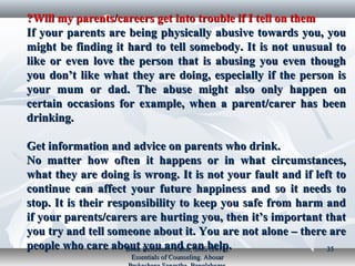 Will my parents/careers get into trouble if I tell on themWill my parents/careers get into trouble if I tell on them??
If your parents are being physically abusive towards you, youIf your parents are being physically abusive towards you, you
might be finding it hard to tell somebody. It is not unusual tomight be finding it hard to tell somebody. It is not unusual to
like or even love the person that is abusing you even thoughlike or even love the person that is abusing you even though
you don’t like what they are doing, especially if the person isyou don’t like what they are doing, especially if the person is
your mum or dad. The abuse might also only happen onyour mum or dad. The abuse might also only happen on
certain occasions for example, when a parent/carer has beencertain occasions for example, when a parent/carer has been
drinking.drinking.
Get information and advice on parents who drink.Get information and advice on parents who drink.
No matter how often it happens or in what circumstances,No matter how often it happens or in what circumstances,
what they are doing is wrong. It is not your fault and if left towhat they are doing is wrong. It is not your fault and if left to
continue can affect your future happiness and so it needs tocontinue can affect your future happiness and so it needs to
stop. It is their responsibility to keep you safe from harm andstop. It is their responsibility to keep you safe from harm and
if your parents/carers are hurting you, then it’s important thatif your parents/carers are hurting you, then it’s important that
you try and tell someone about it. You are not alone – there areyou try and tell someone about it. You are not alone – there are
people who care about you and can help.people who care about you and can help.Book Reference: Kabir, SMS (2017).Book Reference: Kabir, SMS (2017).
Essentials of Counseling. AbosarEssentials of Counseling. Abosar
3535
 