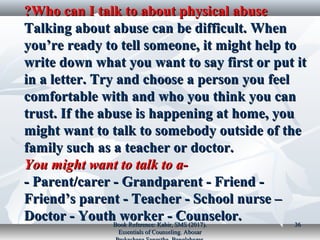 Who can I talk to about physical abuseWho can I talk to about physical abuse??
Talking about abuse can be difficult. WhenTalking about abuse can be difficult. When
you’re ready to tell someone, it might help toyou’re ready to tell someone, it might help to
write down what you want to say first or put itwrite down what you want to say first or put it
in a letter. Try and choose a person you feelin a letter. Try and choose a person you feel
comfortable with and who you think you cancomfortable with and who you think you can
trust. If the abuse is happening at home, youtrust. If the abuse is happening at home, you
might want to talk to somebody outside of themight want to talk to somebody outside of the
family such as a teacher or doctor.family such as a teacher or doctor.
You might want to talk to a-You might want to talk to a-
- Parent/carer - Grandparent - Friend -- Parent/carer - Grandparent - Friend -
Friend’s parent - Teacher - School nurse –Friend’s parent - Teacher - School nurse –
Doctor - Youth worker - Counselor.Doctor - Youth worker - Counselor.Book Reference: Kabir, SMS (2017).Book Reference: Kabir, SMS (2017).
Essentials of Counseling. AbosarEssentials of Counseling. Abosar
3636
 