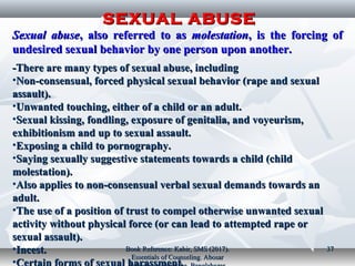 SEXUAL ABUSESEXUAL ABUSE
Sexual abuseSexual abuse, also referred to as, also referred to as molestationmolestation, is the forcing of, is the forcing of
undesired sexual behavior by one person upon another.undesired sexual behavior by one person upon another.
There are many types of sexual abuse, includingThere are many types of sexual abuse, including--
•Non-consensual, forced physical sexual behavior (rape and sexualNon-consensual, forced physical sexual behavior (rape and sexual
assault).assault).
•Unwanted touching, either of a child or an adult.Unwanted touching, either of a child or an adult.
•Sexual kissing, fondling, exposure of genitalia, and voyeurism,Sexual kissing, fondling, exposure of genitalia, and voyeurism,
exhibitionism and up to sexual assault.exhibitionism and up to sexual assault.
•Exposing a child to pornography.Exposing a child to pornography.
•Saying sexually suggestive statements towards a child (childSaying sexually suggestive statements towards a child (child
molestation).molestation).
•Also applies to non-consensual verbal sexual demands towards anAlso applies to non-consensual verbal sexual demands towards an
adult.adult.
•The use of a position of trust to compel otherwise unwanted sexualThe use of a position of trust to compel otherwise unwanted sexual
activity without physical force (or can lead to attempted rape oractivity without physical force (or can lead to attempted rape or
sexual assault).sexual assault).
•Incest.Incest.
•
Book Reference: Kabir, SMS (2017).Book Reference: Kabir, SMS (2017).
Essentials of Counseling. AbosarEssentials of Counseling. Abosar
3737
 