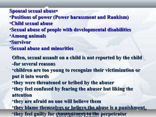 ••Spousal sexual abuseSpousal sexual abuse
•Positions of power (Power harassment and Rankism)Positions of power (Power harassment and Rankism)
•Child sexual abuseChild sexual abuse
•Sexual abuse of people with developmental disabilitiesSexual abuse of people with developmental disabilities
•Among animalsAmong animals
•SurvivorSurvivor
•Sexual abuse and minoritiesSexual abuse and minorities
Often, sexual assault on a child is not reported by the childOften, sexual assault on a child is not reported by the child
for several reasonsfor several reasons--
•children are too young to recognize their victimization orchildren are too young to recognize their victimization or
put it into wordsput it into words
•they were threatened or bribed by the abuserthey were threatened or bribed by the abuser
•they feel confused by fearing the abuser but liking thethey feel confused by fearing the abuser but liking the
attentionattention
•they are afraid no one will believe themthey are afraid no one will believe them
•they blame themselves or believe the abuse is a punishmentthey blame themselves or believe the abuse is a punishment
•they feel guilty for consequences to the perpetratorthey feel guilty for consequences to the perpetrator
Book Reference: Kabir, SMS (2017).Book Reference: Kabir, SMS (2017).
Essentials of Counseling. AbosarEssentials of Counseling. Abosar
3838
 