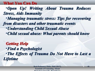 What You Can DoWhat You Can Do
•Open Up! Writing About Trauma ReducesOpen Up! Writing About Trauma Reduces
Stress, Aids ImmunityStress, Aids Immunity
•Managing traumatic stress: Tips for recoveringManaging traumatic stress: Tips for recovering
from disasters and other traumatic eventsfrom disasters and other traumatic events
•Understanding Child Sexual AbuseUnderstanding Child Sexual Abuse
•Child sexual abuse: What parents should knowChild sexual abuse: What parents should know
Getting HelpGetting Help
•Find a PsychologistFind a Psychologist
•The Effects of Trauma Do Not Have to Last aThe Effects of Trauma Do Not Have to Last a
LifetimeLifetime
Book Reference: Kabir, SMS (2017).Book Reference: Kabir, SMS (2017).
Essentials of Counseling. AbosarEssentials of Counseling. Abosar
4040
 