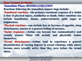 Rape Trauma SyndromeRape Trauma Syndrome
•Immediate PhaseImmediate Phase:: DISORGANIZATIONDISORGANIZATION
Reactions following the immediate impact stage include:Reactions following the immediate impact stage include:
•Emotional reactionsEmotional reactions—the primary emotional response of a victim—the primary emotional response of a victim
is fear of physical injury, mutilation or death. Other emotions canis fear of physical injury, mutilation or death. Other emotions can
include humiliation, shame, embarrassment, guilt, anger orinclude humiliation, shame, embarrassment, guilt, anger or
helplessness.helplessness.
•Physical reactionsPhysical reactions—can include loss or increase of appetite, sleep—can include loss or increase of appetite, sleep
disturbances, nausea or a general feeling of soreness.disturbances, nausea or a general feeling of soreness.
•Social responsesSocial responses—victims can become less communicative and—victims can become less communicative and
socially unsure. Many will socially and physically isolatesocially unsure. Many will socially and physically isolate
themselves.themselves.
•Sexual disturbancesSexual disturbances—victims tend to experience a general—victims tend to experience a general
dissatisfaction of varying degrees in sexual relations, while othersdissatisfaction of varying degrees in sexual relations, while others
become more sexually active than they were before the sexualbecome more sexually active than they were before the sexual
abuse.abuse.
Book Reference: Kabir, SMS (2017).Book Reference: Kabir, SMS (2017).
Essentials of Counseling. AbosarEssentials of Counseling. Abosar
4141
 