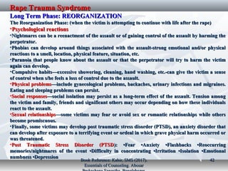 Rape Trauma SyndromeRape Trauma Syndrome
Long Term Phase: REORGANIZATIONLong Term Phase: REORGANIZATION
The Reorganization Phase: (when the victim is attempting to continue with life after the rape)The Reorganization Phase: (when the victim is attempting to continue with life after the rape)
•Psychological reactionsPsychological reactions
•Nightmares can be a reenactment of the assault or of gaining control of the assault by harming theNightmares can be a reenactment of the assault or of gaining control of the assault by harming the
perpetrator.perpetrator.
•Phobias can develop around things associated with the assault-strong emotional and/or physicalPhobias can develop around things associated with the assault-strong emotional and/or physical
reactions to a smell, location, physical feature, situation, etc.reactions to a smell, location, physical feature, situation, etc.
•Paranoia that people know about the assault or that the perpetrator will try to harm the victimParanoia that people know about the assault or that the perpetrator will try to harm the victim
again can develop.again can develop.
•Compulsive habits—excessive showering, cleaning, hand washing, etc.-can give the victim a senseCompulsive habits—excessive showering, cleaning, hand washing, etc.-can give the victim a sense
of control when s/he feels a loss of control due to the assault.of control when s/he feels a loss of control due to the assault.
•Physical problemsPhysical problems—include gynecological problems, backaches, urinary infections and migraines.—include gynecological problems, backaches, urinary infections and migraines.
Eating and sleeping problems can persist.Eating and sleeping problems can persist.
•Social responsesSocial responses—social isolation may persist as a long-term effect of the assault. Tension among—social isolation may persist as a long-term effect of the assault. Tension among
the victim and family, friends and significant others may occur depending on how these individualsthe victim and family, friends and significant others may occur depending on how these individuals
react to the assault.react to the assault.
•Sexual relationshipsSexual relationships—some victims may fear or avoid sex or romantic relationships while others—some victims may fear or avoid sex or romantic relationships while others
become promiscuous.become promiscuous.
•Finally, some victims may develop post traumatic stress disorder (PTSD), an anxiety disorder thatFinally, some victims may develop post traumatic stress disorder (PTSD), an anxiety disorder that
can develop after exposure to a terrifying event or ordeal in which grave physical harm occurred orcan develop after exposure to a terrifying event or ordeal in which grave physical harm occurred or
was threatened.was threatened.
•Post Traumatic Stress Disorder (PTSDPost Traumatic Stress Disorder (PTSD): •Fear •Anxiety •Flashbacks •Reoccurring): •Fear •Anxiety •Flashbacks •Reoccurring
memories/nightmares of the event •Difficulty in concentrating •Irritation •Isolation •Emotionalmemories/nightmares of the event •Difficulty in concentrating •Irritation •Isolation •Emotional
numbness •Depressionnumbness •Depression
Book Reference: Kabir, SMS (2017).Book Reference: Kabir, SMS (2017).
Essentials of Counseling. AbosarEssentials of Counseling. Abosar
4242
 