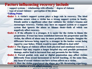 Factors influencing recovery includeFactors influencing recovery include
�� support systemssupport systems �� relationship with offenderrelationship with offender �� degree of violencedegree of violence
�� type of sexual violencetype of sexual violence �� perception of the abuseperception of the abuse
•Talking PointsTalking Points
••Bullet 1Bullet 1: A victim's support system plays a huge role in recovery. The ideal: A victim's support system plays a huge role in recovery. The ideal
situation occurs when a victim has a strong support system in family,situation occurs when a victim has a strong support system in family,
friends and/or a significant other that validates the victim’s trauma andfriends and/or a significant other that validates the victim’s trauma and
encourages recovery. Victims may have no support system or a supportencourages recovery. Victims may have no support system or a support
system that ignores the abuse or blames them—both of which cansystem that ignores the abuse or blames them—both of which can
negatively affect recovery.negatively affect recovery.
••Bullet 2Bullet 2: If the offender is a stranger, it is easier for the victim to blame the: If the offender is a stranger, it is easier for the victim to blame the
perpetrator. If trust has been established between the perpetrator and theperpetrator. If trust has been established between the perpetrator and the
victim, the effects of abuse may be more profound. Example: Imagine thevictim, the effects of abuse may be more profound. Example: Imagine the
difference between being raped by a stranger in the bushes versus beingdifference between being raped by a stranger in the bushes versus being
raped by your father. Which would be more difficult to deal with?raped by your father. Which would be more difficult to deal with?
••Bullet 3Bullet 3: The degree of violence affects both physical and emotional recovery. A: The degree of violence affects both physical and emotional recovery. A
violence rape may require a longer hospital stay and possible permanentviolence rape may require a longer hospital stay and possible permanent
damage, and/or lead to increased fear and paranoia for the victim.damage, and/or lead to increased fear and paranoia for the victim.
••Bullet 4Bullet 4: Forced genital, oral, anal or digital penetration may affect victims: Forced genital, oral, anal or digital penetration may affect victims
differently from sexual harassment or forced touching. At the same time,differently from sexual harassment or forced touching. At the same time,
any form of sexual violence can have serious affects on a victim.any form of sexual violence can have serious affects on a victim.
••Bullet 5Bullet 5: How the victim experienced the abuse- as a life threatening experience,: How the victim experienced the abuse- as a life threatening experience,
as a violation of trust- affects recovery.as a violation of trust- affects recovery.
Book Reference: Kabir, SMS (2017).Book Reference: Kabir, SMS (2017).
Essentials of Counseling. AbosarEssentials of Counseling. Abosar
4343
 