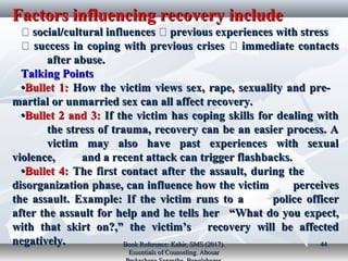 Factors influencing recovery includeFactors influencing recovery include
�� social/cultural influencessocial/cultural influences �� previous experiences with stressprevious experiences with stress
�� success in coping with previous crisessuccess in coping with previous crises �� immediate contactsimmediate contacts
after abuse.after abuse.
Talking PointsTalking Points
••Bullet 1:Bullet 1: How the victim views sex, rape, sexuality and pre-How the victim views sex, rape, sexuality and pre-
martial or unmarried sex can all affect recovery.martial or unmarried sex can all affect recovery.
••Bullet 2 and 3:Bullet 2 and 3: If the victim has coping skills for dealing withIf the victim has coping skills for dealing with
the stress of trauma, recovery can be an easier process. Athe stress of trauma, recovery can be an easier process. A
victim may also have past experiences with sexualvictim may also have past experiences with sexual
violence,violence, and a recent attack can trigger flashbacks.and a recent attack can trigger flashbacks.
••Bullet 4:Bullet 4: The first contact after the assault, during theThe first contact after the assault, during the
disorganization phase, can influence how the victimdisorganization phase, can influence how the victim perceivesperceives
the assault. Example: If the victim runs to athe assault. Example: If the victim runs to a police officerpolice officer
after the assault for help and he tells herafter the assault for help and he tells her “What do you expect,“What do you expect,
with that skirt on?,” the victim’swith that skirt on?,” the victim’s recovery will be affectedrecovery will be affected
negatively.negatively. Book Reference: Kabir, SMS (2017).Book Reference: Kabir, SMS (2017).
Essentials of Counseling. AbosarEssentials of Counseling. Abosar
4444
 