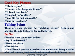 Good Key PhrasesGood Key Phrases
•““I believe you.”I believe you.”
•““I’m sorry this happened to you.”I’m sorry this happened to you.”
•““It is not your fault.”It is not your fault.”
•““I’m glad you’re alive.”I’m glad you’re alive.”
•““You did the best you could.”You did the best you could.”
•““You have options.”You have options.”
Talking PointsTalking Points
These are good phrases for validating victims’ feelings andThese are good phrases for validating victims’ feelings and
allowing them to feel cared for and believed.allowing them to feel cared for and believed.
Do NotDo Not
••Promise what you cannot deliver.Promise what you cannot deliver.
••Say ”I understand.”Say ”I understand.”
••Blame the victim.Blame the victim.
••Give advice.Give advice.
*Note: Even if you are a survivor and understand being a victim*Note: Even if you are a survivor and understand being a victim
of sexual violence, each individual’s experience is different.of sexual violence, each individual’s experience is different.Book Reference: Kabir, SMS (2017).Book Reference: Kabir, SMS (2017).
Essentials of Counseling. AbosarEssentials of Counseling. Abosar
4545
 