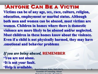 Anyone Can Be a VictimAnyone Can Be a Victim!!
Victims can be of any age, sex, race, culture, religion,Victims can be of any age, sex, race, culture, religion,
education, employment or marital status. Althougheducation, employment or marital status. Although
both men and women can be abused, most victims areboth men and women can be abused, most victims are
women. Children in homes where there is domesticwomen. Children in homes where there is domestic
violence are more likely to be abused and/or neglected.violence are more likely to be abused and/or neglected.
Most children in these homes know about the violence.Most children in these homes know about the violence.
Even if a child is not physically harmed, they may haveEven if a child is not physically harmed, they may have
emotional and behavior problemsemotional and behavior problems..
If you are being abused,If you are being abused, REMEMBERREMEMBER
•You are not alone.You are not alone.
•It is not your fault.It is not your fault.
•Help is available.Help is available. Book Reference: Kabir, SMS (2017).Book Reference: Kabir, SMS (2017).
Essentials of Counseling. AbosarEssentials of Counseling. Abosar
55
 
