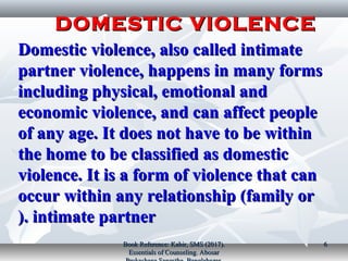 Domestic violence, also called intimateDomestic violence, also called intimate
partner violence, happens in many formspartner violence, happens in many forms
including physical, emotional andincluding physical, emotional and
economic violence, and can affect peopleeconomic violence, and can affect people
of any age. It does not have to be withinof any age. It does not have to be within
the home to be classified as domesticthe home to be classified as domestic
violence. It is a form of violence that canviolence. It is a form of violence that can
occur within any relationship (family oroccur within any relationship (family or
intimate partnerintimate partner).).
DOMESTIC VIOLENCEDOMESTIC VIOLENCE
Book Reference: Kabir, SMS (2017).Book Reference: Kabir, SMS (2017).
Essentials of Counseling. AbosarEssentials of Counseling. Abosar
66
 
