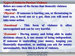 Types of Intimate Partner ViolenceTypes of Intimate Partner Violence
Below are some of the forms that domestic violenceBelow are some of the forms that domestic violence
may takemay take––
•PhysicalPhysical ­­ If someone is hurting you, or threatening toIf someone is hurting you, or threatening to
hurt you, a loved one or a pet, then you will need tohurt you, a loved one or a pet, then you will need to
take some action.take some action.
•EmotionalEmotional ­ This form of violence is often­ This form of violence is often
unrecognized and can be very hurtful.unrecognized and can be very hurtful.
•EconomicEconomic ­ Having money and being able to make­ Having money and being able to make
decisions about it, is one means of being independent.decisions about it, is one means of being independent.
If someone is controlling your money, keeping youIf someone is controlling your money, keeping you
financially dependent, or making you ask for moneyfinancially dependent, or making you ask for money
unreasonably, then this is a form of violence.unreasonably, then this is a form of violence.
Book Reference: Kabir, SMS (2017).Book Reference: Kabir, SMS (2017).
Essentials of Counseling. AbosarEssentials of Counseling. Abosar
77
 