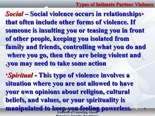 Types of Intimate Partner ViolenceTypes of Intimate Partner Violence
••SocialSocial – Social violence occurs in relationships– Social violence occurs in relationships
that often include other forms of violence. Ifthat often include other forms of violence. If
someone is insulting you or teasing you in frontsomeone is insulting you or teasing you in front
of other people, keeping you isolated fromof other people, keeping you isolated from
family and friends, controlling what you do andfamily and friends, controlling what you do and
where you go, then they are being violent andwhere you go, then they are being violent and
you may need to take some actionyou may need to take some action..
•SpiritualSpiritual ­ This type of violence involves a­ This type of violence involves a
situation where you are not allowed to havesituation where you are not allowed to have
your own opinions about religion, culturalyour own opinions about religion, cultural
beliefs, and values, or your spirituality isbeliefs, and values, or your spirituality is
manipulated to keep you feeling powerless.manipulated to keep you feeling powerless.Book Reference: Kabir, SMS (2017).Book Reference: Kabir, SMS (2017).
Essentials of Counseling. AbosarEssentials of Counseling. Abosar
88
 