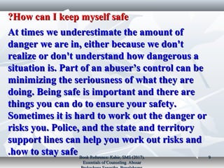 How can I keep myself safeHow can I keep myself safe??
At times we underestimate the amount ofAt times we underestimate the amount of
danger we are in, either because we don'tdanger we are in, either because we don't
realize or don't understand how dangerous arealize or don't understand how dangerous a
situation is. Part of an abuser’s control can besituation is. Part of an abuser’s control can be
minimizing the seriousness of what they areminimizing the seriousness of what they are
doing. Being safe is important and there aredoing. Being safe is important and there are
things you can do to ensure your safety.things you can do to ensure your safety.
Sometimes it is hard to work out the danger orSometimes it is hard to work out the danger or
risks you. Police, and the state and territoryrisks you. Police, and the state and territory
support lines can help you work out risks andsupport lines can help you work out risks and
how to stay safehow to stay safe.. Book Reference: Kabir, SMS (2017).Book Reference: Kabir, SMS (2017).
Essentials of Counseling. AbosarEssentials of Counseling. Abosar
99
 