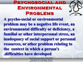 Psychosocial andPsychosocial and
EnvironmentalEnvironmental
ProblemsProblems
A psycho­social or environmentalA psycho­social or environmental
problem may be a negative life event, anproblem may be a negative life event, an
environmental difficulty or deficiency, aenvironmental difficulty or deficiency, a
familial or other interpersonal stress, anfamilial or other interpersonal stress, an
inadequacy of social support or personalinadequacy of social support or personal
resources, or other problem relating toresources, or other problem relating to
the context in which a person'sthe context in which a person's
difficulties have developeddifficulties have developed..
Book Reference: Kabir, SMS (2017).Book Reference: Kabir, SMS (2017).
Essentials of Counseling. AbosarEssentials of Counseling. Abosar
11
 