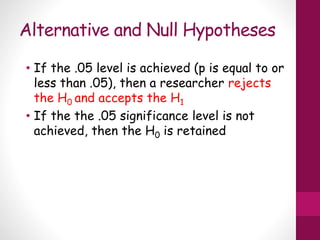 Alternative and Null Hypotheses
• If the .05 level is achieved (p is equal to or
less than .05), then a researcher rejects
the H0 and accepts the H1
• If the the .05 significance level is not
achieved, then the H0 is retained
 