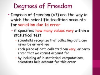 Degrees of Freedom
• Degrees of freedom (df) are the way in
which the scientific tradition accounts
for variation due to error
• it specifies how many values vary within a
statistical test
• scientists recognize that collecting data can
never be error-free
• each piece of data collected can vary, or carry
error that we cannot account for
• by including df in statistical computations,
scientists help account for this error
 
