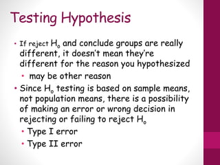 Testing Hypothesis
• If reject Ho and conclude groups are really
different, it doesn’t mean they’re
different for the reason you hypothesized
• may be other reason
• Since Ho testing is based on sample means,
not population means, there is a possibility
of making an error or wrong decision in
rejecting or failing to reject Ho
• Type I error
• Type II error
 