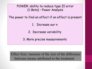 POWER: ability to reduce type II error
(1-Beta) – Power Analysis
The power to find an effect if an effect is present
1. Increase our n
2. Decrease variability
3. More precise measurements
Effect Size: measure of the size of the difference
between means attributed to the treatment
 