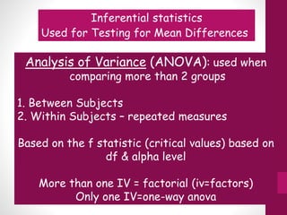 Inferential statistics
Used for Testing for Mean Differences
Analysis of Variance (ANOVA): used when
comparing more than 2 groups
1. Between Subjects
2. Within Subjects – repeated measures
Based on the f statistic (critical values) based on
df & alpha level
More than one IV = factorial (iv=factors)
Only one IV=one-way anova
 