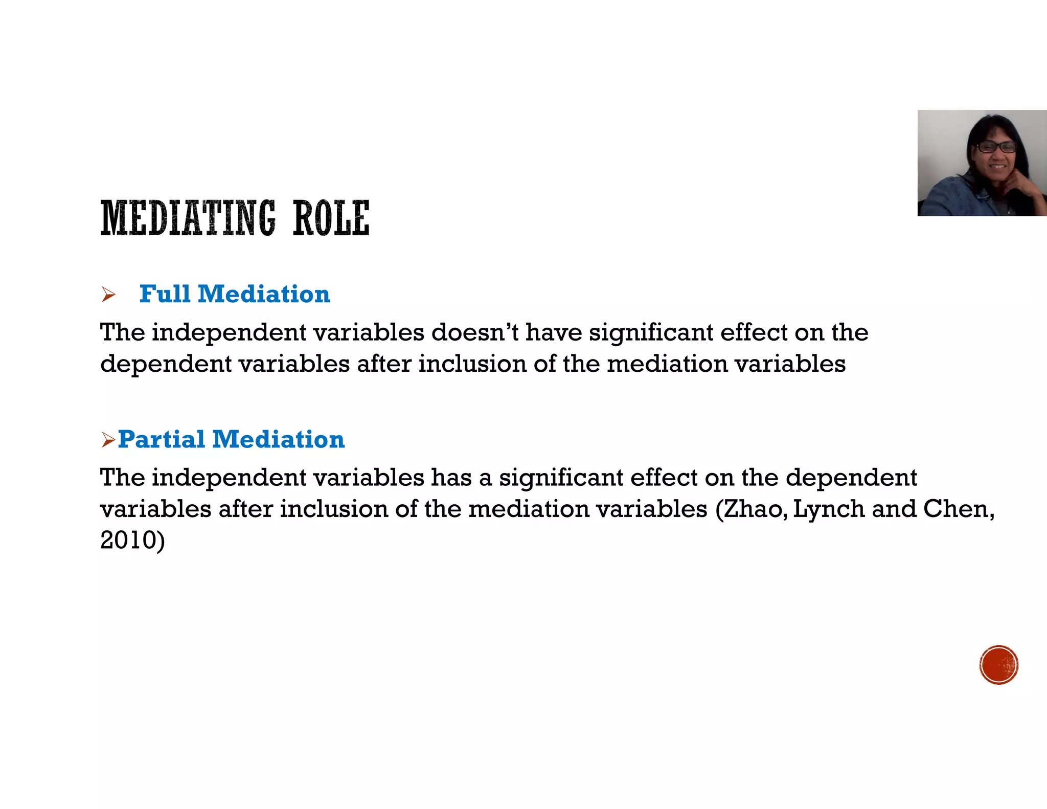  Full Mediation
The independent variables doesn’t have significant effect on the
dependent variables after inclusion of the mediation variables
Partial Mediation
The independent variables has a significant effect on the dependent
variables after inclusion of the mediation variables (Zhao, Lynch and Chen,
2010)
 