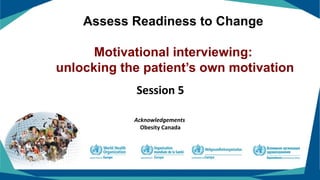 Assess Readiness to Change
Motivational interviewing:
unlocking the patient’s own motivation
Session 5
Acknowledgements
Obesity Canada
 