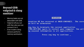 Beyond GDB:
valgrind & clang
sanitizer
- Memory leaks are not
detectable with GDB.
- Valgrind will you out
with that, also you can
connect it to it.
- Even modern clang
versions performs
memory sanitization.
 