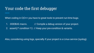 Your code the first debugger
When coding in C|C++ you have to great tools to prevent run-time bugs.
1. -DDEBUG macro. // Compile a debug version of your project.
2. assert(/* condition */) // Keep your pre-condition & variants.
Also, considering using logs, specially if your project is a Linux service (syslog).
 