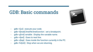 GDB: Basic commands
- gdb> r[un] : execute your code.
- gdb> b[reak] line|file:line|function : set a breakpoint.
- gdb> p[rint] variable : Display the variable name.
- gdb> n[ext] : Goes to next line.
- gdb> s[tep] : Goes inside the function currently in the PC.
- gdb> fin[ish] : Stop when we are returning.
 