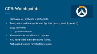 GDB: Watchpoints
- Hardware vs. software watchpoints.
- Read, write, and read-write watchpoints (watch, rwatch, awatch)
- Easy to invoke:
- gdb> watch variable
- Also watch for conditions to happen.
- You need to be in the the same frame.
- Not a good feature for interframe code.
 