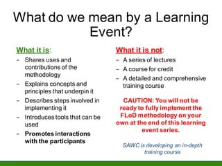 What do we mean by a Learning
Event?
What it is:
− Shares uses and
contributions of the
methodology
− Explains concepts and
principles that underpin it
− Describes steps involved in
implementing it
− Introduces tools that can be
used
− Promotes interactions
with the participants
What it is not:
− A series of lectures
− A course for credit
− A detailed and comprehensive
training course
CAUTION: You will not be
ready to fully implement the
FLoD methodology on your
own at the end of this learning
event series.
SAWC is developing an in-depth
training course
 