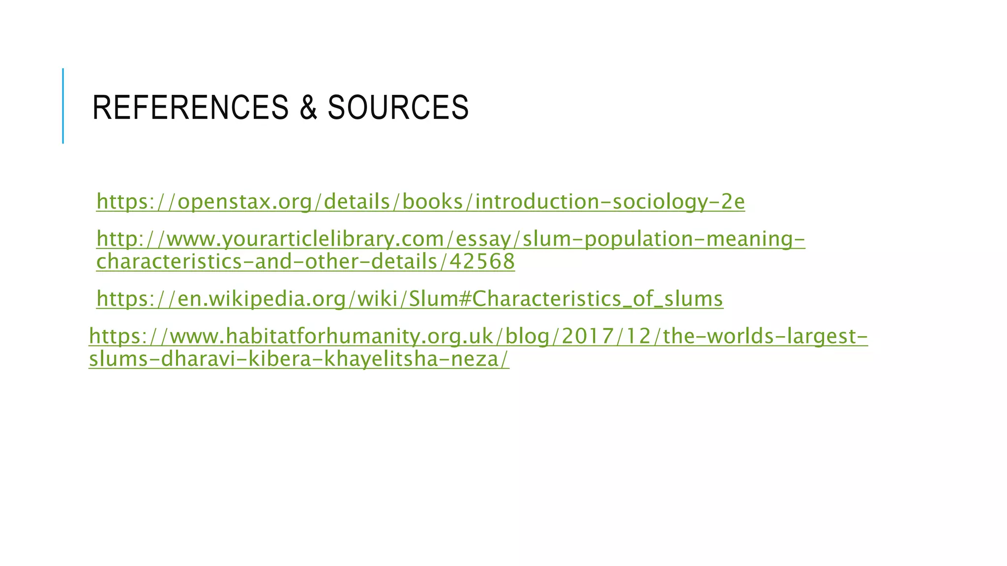 REFERENCES & SOURCES
https://openstax.org/details/books/introduction-sociology-2e
http://www.yourarticlelibrary.com/essay/slum-population-meaning-
characteristics-and-other-details/42568
https://en.wikipedia.org/wiki/Slum#Characteristics_of_slums
https://www.habitatforhumanity.org.uk/blog/2017/12/the-worlds-largest-
slums-dharavi-kibera-khayelitsha-neza/
 