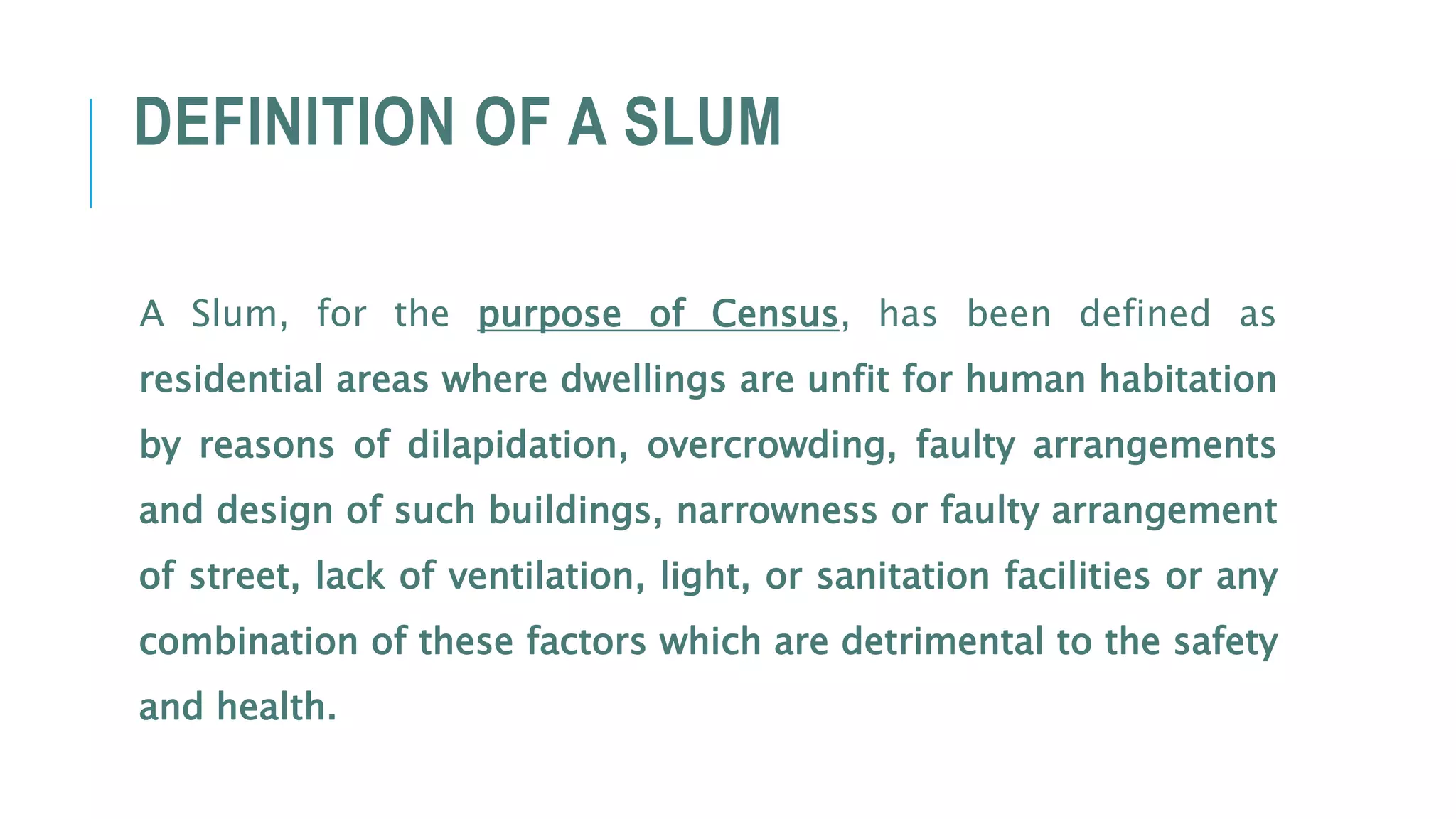 DEFINITION OF A SLUM
A Slum, for the purpose of Census, has been defined as
residential areas where dwellings are unfit for human habitation
by reasons of dilapidation, overcrowding, faulty arrangements
and design of such buildings, narrowness or faulty arrangement
of street, lack of ventilation, light, or sanitation facilities or any
combination of these factors which are detrimental to the safety
and health.
 