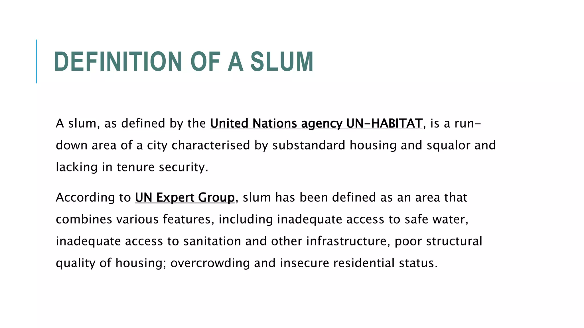 DEFINITION OF A SLUM
A slum, as defined by the United Nations agency UN-HABITAT, is a run-
down area of a city characterised by substandard housing and squalor and
lacking in tenure security.
According to UN Expert Group, slum has been defined as an area that
combines various features, including inadequate access to safe water,
inadequate access to sanitation and other infrastructure, poor structural
quality of housing; overcrowding and insecure residential status.
 