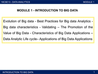 19CSE13 - DATA ANALYTICS MODULE 1
1 INTRODUCTION TO BIG DATA
Evolution of Big data - Best Practices for Big data Analytics -
Big data characteristics - Validating – The Promotion of the
Value of Big Data - Characteristics of Big Data Applications –
Data Analytic Life cycle– Applications of Big Data Applications
MODULE 1 - INTRODUCTION TO BIG DATA
INTRODUCTION TO BIG DATA 1
 