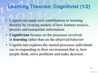 Learning Theories: Cognitivist (1/2)
• Cognitivists made new contributions to learning
theories by creating models of how learners receive,
process and manipulate information.
• Cognitivism focuses on the processes involved
in learning rather than on the observed behavior
• Cognitivism explores the mental processes individuals
use in responding to their environment that is, how
people think, solve problems and make decision.
11
 