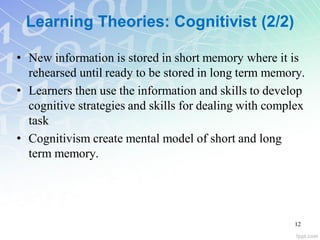 Learning Theories: Cognitivist (2/2)
• New information is stored in short memory where it is
rehearsed until ready to be stored in long term memory.
• Learners then use the information and skills to develop
cognitive strategies and skills for dealing with complex
task
• Cognitivism create mental model of short and long
term memory.
12
 