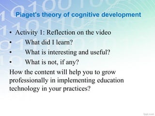 • Activity 1: Reflection on the video
• What did I learn?
• What is interesting and useful?
• What is not, if any?
How the content will help you to grow
professionally in implementing education
technology in your practices?
Piaget's theory of cognitive development
 