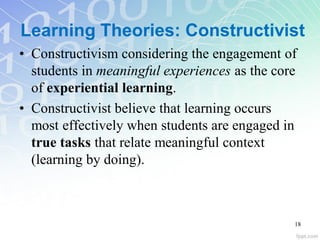 Learning Theories: Constructivist
• Constructivism considering the engagement of
students in meaningful experiences as the core
of experiential learning.
• Constructivist believe that learning occurs
most effectively when students are engaged in
true tasks that relate meaningful context
(learning by doing).
18
 