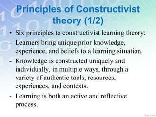 Principles of Constructivist
theory (1/2)
• Six principles to constructivist learning theory:
- Learners bring unique prior knowledge,
experience, and beliefs to a learning situation.
- Knowledge is constructed uniquely and
individually, in multiple ways, through a
variety of authentic tools, resources,
experiences, and contexts.
- Learning is both an active and reflective
process.
 