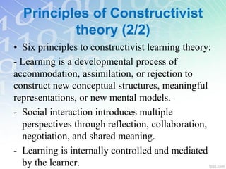 • Six principles to constructivist learning theory:
- Learning is a developmental process of
accommodation, assimilation, or rejection to
construct new conceptual structures, meaningful
representations, or new mental models.
- Social interaction introduces multiple
perspectives through reflection, collaboration,
negotiation, and shared meaning.
- Learning is internally controlled and mediated
by the learner.
Principles of Constructivist
theory (2/2)
 