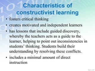 Characteristics of
constructivist learning
• fosters critical thinking
• creates motivated and independent learners
• has lessons that include guided discovery,
whereby the teachers acts as a guide to the
learner, helping to point out inconsistencies in
students’ thinking. Students build their
understanding by resolving these conflicts.
• includes a minimal amount of direct
instruction
 